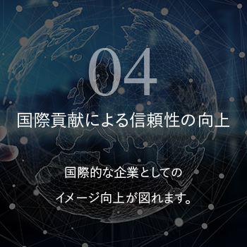 国際貢献による信頼性の向上 国際的な企業としてのイメージ向上が図れます。