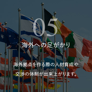 海外への足がかり 海外拠点を作る際の人材育成や交渉の体制が出来上がります。